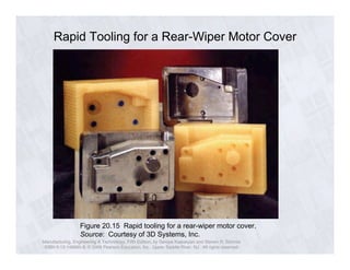 Rapid Tooling for a Rear-Wiper Motor Cover 
Figure 20.15 Rapid tooling for a rear-wiper motor cover. 
Source: Courtesy of 3D Systems, Inc. 
Manufacturing, Engineering & Technology, Fifth Edition, by Serope Kalpakjian and Steven R. Schmid. 
ISBN 0-13-148965-8. © 2006 Pearson Education, Inc., Upper Saddle River, NJ. All rights reserved. 

