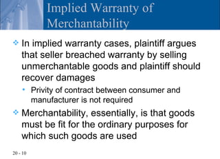 Implied Warranty of
              Merchantability
   In implied warranty cases, plaintiff argues
    that seller breached warranty by selling
    unmerchantable goods and plaintiff should
    recover damages
         Privity of contract between consumer and
          manufacturer is not required
   Merchantability, essentially, is that goods
    must be fit for the ordinary purposes for
    which such goods are used
20 - 10
 