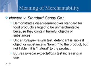 Meaning of Merchantability
   Newton v. Standard Candy Co.:
         Demonstrates disagreement over standard for
          food products alleged to be unmerchantable
          because they contain harmful objects or
          substances
         Under foreign–natural test, defendant is liable if
          object or substance is “foreign” to the product, but
          not liable if it is “natural” to the product
         But reasonable expectations test increasing in
          use
20 - 12
 