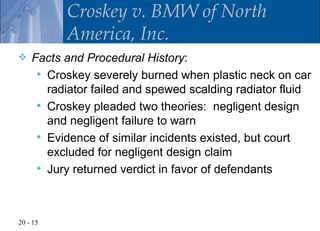 Croskey v. BMW of North
          America, Inc.
   Facts and Procedural History:
      Croskey severely burned when plastic neck on car
       radiator failed and spewed scalding radiator fluid
      Croskey pleaded two theories: negligent design
       and negligent failure to warn
      Evidence of similar incidents existed, but court
       excluded for negligent design claim
      Jury returned verdict in favor of defendants




20 - 15
 