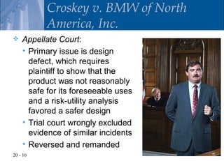 Croskey v. BMW of North
          America, Inc.
   Appellate Court:
     Primary issue is design
      defect, which requires
      plaintiff to show that the
      product was not reasonably
      safe for its foreseeable uses
      and a risk-utility analysis
      favored a safer design
     Trial court wrongly excluded
      evidence of similar incidents
     Reversed and remanded
20 - 16
 