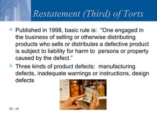 Restatement (Third) of Torts
   Published in 1998, basic rule is: “One engaged in
    the business of selling or otherwise distributing
    products who sells or distributes a defective product
    is subject to liability for harm to persons or property
    caused by the defect.”
   Three kinds of product defects: manufacturing
    defects, inadequate warnings or instructions, design
    defects



20 - 18
 