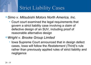 Strict Liability Cases
 Simo       v. Mitsubishi Motors North America, Inc.
         Court court examined the legal requirements that
          govern a strict liability case involving a claim of
          defective design of an SUV, including proof of
          reasonable alternative design
 Wright       v. Brooke Group Limited
         Iowa Supreme Court announced that in design defect
          cases, Iowa will follow the Restatement (Third)’s rule
          rather than previously applied rules of strict liability and
          negligence

20 - 19
 