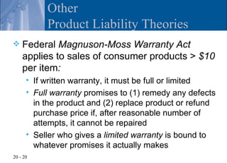 Other
             Product Liability Theories
   Federal Magnuson-Moss Warranty Act
    applies to sales of consumer products > $10
    per item:
         If written warranty, it must be full or limited
         Full warranty promises to (1) remedy any defects
          in the product and (2) replace product or refund
          purchase price if, after reasonable number of
          attempts, it cannot be repaired
         Seller who gives a limited warranty is bound to
          whatever promises it actually makes
20 - 20
 