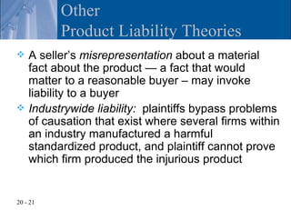 Other
          Product Liability Theories
 A seller’s misrepresentation about a material
  fact about the product — a fact that would
  matter to a reasonable buyer – may invoke
  liability to a buyer
 Industrywide liability: plaintiffs bypass problems
  of causation that exist where several firms within
  an industry manufactured a harmful
  standardized product, and plaintiff cannot prove
  which firm produced the injurious product


20 - 21
 