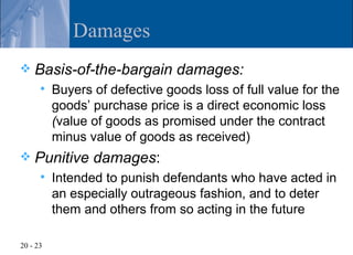 Damages
   Basis-of-the-bargain damages:
         Buyers of defective goods loss of full value for the
          goods’ purchase price is a direct economic loss
          (value of goods as promised under the contract
          minus value of goods as received)
   Punitive damages:
         Intended to punish defendants who have acted in
          an especially outrageous fashion, and to deter
          them and others from so acting in the future

20 - 23
 
