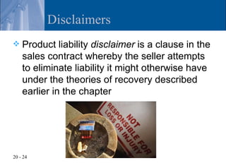 Disclaimers
   Product liability disclaimer is a clause in the
    sales contract whereby the seller attempts
    to eliminate liability it might otherwise have
    under the theories of recovery described
    earlier in the chapter




20 - 24
 