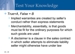 Test Your Knowledge
   True=A, False = B
       Implied warranties are created by seller’s
        conduct rather than express statements
       Merchantability, essentially, is that goods
        must be fit for the ordinary purposes for which
        such goods are used
         A disclaimer is a clause in the sales contract
          in which seller attempts to eliminate liability
          seller might otherwise have under law
20 - 28
 