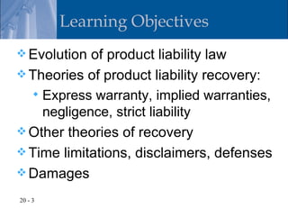 Learning Objectives
 Evolution of product liability law
 Theories of product liability recovery:
   Express warranty, implied warranties,
    negligence, strict liability
 Other theories of recovery
 Time limitations, disclaimers, defenses
 Damages

20 - 3
 