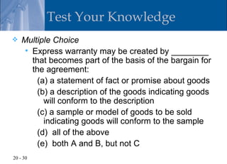 Test Your Knowledge
   Multiple Choice
     Express warranty may be created by ________
      that becomes part of the basis of the bargain for
      the agreement:
        (a) a statement of fact or promise about goods
        (b) a description of the goods indicating goods
          will conform to the description
        (c) a sample or model of goods to be sold
          indicating goods will conform to the sample
        (d) all of the above
        (e) both A and B, but not C
20 - 30
 
