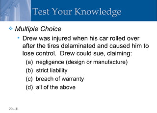 Test Your Knowledge
   Multiple Choice
         Drew was injured when his car rolled over
          after the tires delaminated and caused him to
          lose control. Drew could sue, claiming:
           (a)   negligence (design or manufacture)
           (b)   strict liability
           (c)   breach of warranty
           (d)   all of the above


20 - 31
 