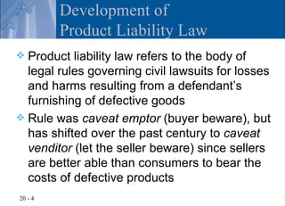 Development of
         Product Liability Law
 Product liability law refers to the body of
  legal rules governing civil lawsuits for losses
  and harms resulting from a defendant’s
  furnishing of defective goods
 Rule was caveat emptor (buyer beware), but
  has shifted over the past century to caveat
  venditor (let the seller beware) since sellers
  are better able than consumers to bear the
  costs of defective products
20 - 4
 