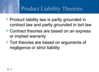 Product Liability Theories
 Product liability law is partly grounded in
  contract law and partly grounded in tort law
 Contract theories are based on an express
  or implied warranty
 Tort theories are based on arguments of
  negligence or strict liability



20 - 5
 