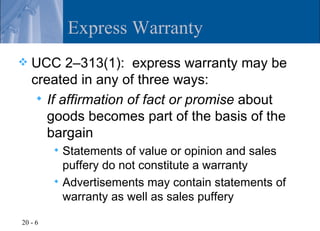 Express Warranty
   UCC 2–313(1): express warranty may be
    created in any of three ways:
      If affirmation of fact or promise about
       goods becomes part of the basis of the
       bargain
          Statements of value or opinion and sales
           puffery do not constitute a warranty
          Advertisements may contain statements of
           warranty as well as sales puffery

20 - 6
 