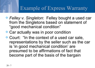 Example of Express Warranty
 Felley v. Singleton: Felley bought a used car
  from the Singletons based on statement of
  “good mechanical condition”
 Car actually was in poor condition
 Court: “In the context of a used car sale,
  representations by the seller such as the car
  is ‘in good mechanical condition’ are
  presumed to be affirmations of fact that
  become part of the basis of the bargain

20 - 7
 