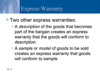 Express Warranty
 Two      other express warranties:
        A description of the goods that becomes
         part of the bargain creates an express
         warranty that the goods will conform to
         description
        A sample or model of goods to be sold
         creates an express warranty that goods
         will conform to sample

20 - 8
 