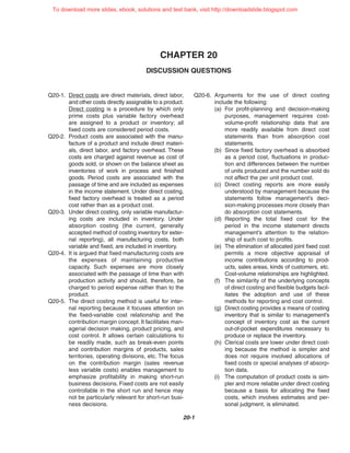 CHAPTER 20
DISCUSSION QUESTIONS
20-1
Q20-1. Direct costs are direct materials, direct labor,
and other costs directly assignable to a product.
Direct costing is a procedure by which only
prime costs plus variable factory overhead
are assigned to a product or inventory; all
fixed costs are considered period costs.
Q20-2. Product costs are associated with the manu-
facture of a product and include direct materi-
als, direct labor, and factory overhead. These
costs are charged against revenue as cost of
goods sold, or shown on the balance sheet as
inventories of work in process and finished
goods. Period costs are associated with the
passage of time and are included as expenses
in the income statement. Under direct costing,
fixed factory overhead is treated as a period
cost rather than as a product cost.
Q20-3. Under direct costing, only variable manufactur-
ing costs are included in inventory. Under
absorption costing (the current, generally
accepted method of costing inventory for exter-
nal reporting), all manufacturing costs, both
variable and fixed, are included in inventory.
Q20-4. It is argued that fixed manufacturing costs are
the expenses of maintaining productive
capacity. Such expenses are more closely
associated with the passage of time than with
production activity and should, therefore, be
charged to period expense rather than to the
product.
Q20-5. The direct costing method is useful for inter-
nal reporting because it focuses attention on
the fixed-variable cost relationship and the
contribution margin concept. It facilitates man-
agerial decision making, product pricing, and
cost control. It allows certain calculations to
be readily made, such as break-even points
and contribution margins of products, sales
territories, operating divisions, etc. The focus
on the contribution margin (sales revenue
less variable costs) enables management to
emphasize profitability in making short-run
business decisions. Fixed costs are not easily
controllable in the short run and hence may
not be particularly relevant for short-run busi-
ness decisions.
Q20-6. Arguments for the use of direct costing
include the following:
(a) For profit-planning and decision-making
purposes, management requires cost-
volume-profit relationship data that are
more readily available from direct cost
statements than from absorption cost
statements.
(b) Since fixed factory overhead is absorbed
as a period cost, fluctuations in produc-
tion and differences between the number
of units produced and the number sold do
not affect the per unit product cost.
(c) Direct costing reports are more easily
understood by management because the
statements follow management’s deci-
sion-making processes more closely than
do absorption cost statements.
(d) Reporting the total fixed cost for the
period in the income statement directs
management’s attention to the relation-
ship of such cost to profits.
(e) The elimination of allocated joint fixed cost
permits a more objective appraisal of
income contributions according to prod-
ucts, sales areas, kinds of customers, etc.
Cost-volume relationships are highlighted.
(f) The similarity of the underlying concepts
of direct costing and flexible budgets facil-
itates the adoption and use of these
methods for reporting and cost control.
(g) Direct costing provides a means of costing
inventory that is similar to management’s
concept of inventory cost as the current
out-of-pocket expenditures necessary to
produce or replace the inventory.
(h) Clerical costs are lower under direct cost-
ing because the method is simpler and
does not require involved allocations of
fixed costs or special analyses of absorp-
tion data.
(i) The computation of product costs is sim-
pler and more reliable under direct costing
because a basis for allocating the fixed
costs, which involves estimates and per-
sonal judgment, is eliminated.
To download more slides, ebook, solutions and test bank, visit http://downloadslide.blogspot.com
 