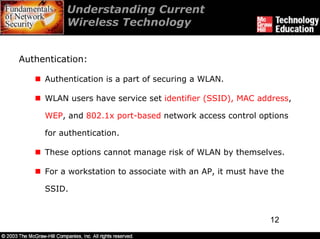 Understanding Current
          Wireless Technology


Authentication:

     Authentication is a part of securing a WLAN.

     WLAN users have service set identifier (SSID), MAC address,

     WEP, and 802.1x port-based network access control options

     for authentication.

     These options cannot manage risk of WLAN by themselves.

     For a workstation to associate with an AP, it must have the

     SSID.


                                                            12
 