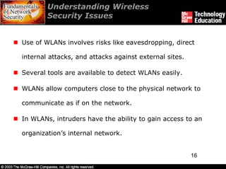 Understanding Wireless
        Security Issues


Use of WLANs involves risks like eavesdropping, direct

internal attacks, and attacks against external sites.

Several tools are available to detect WLANs easily.

WLANs allow computers close to the physical network to

communicate as if on the network.

In WLANs, intruders have the ability to gain access to an

organization’s internal network.


                                                        16
 