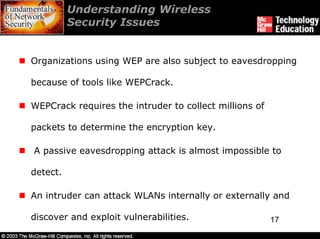 Understanding Wireless
          Security Issues


Organizations using WEP are also subject to eavesdropping

because of tools like WEPCrack.

WEPCrack requires the intruder to collect millions of

packets to determine the encryption key.

A passive eavesdropping attack is almost impossible to

detect.

An intruder can attack WLANs internally or externally and

discover and exploit vulnerabilities.                   17
 