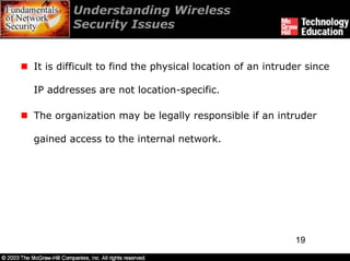 Understanding Wireless
        Security Issues


It is difficult to find the physical location of an intruder since

IP addresses are not location-specific.

The organization may be legally responsible if an intruder

gained access to the internal network.




                                                          19
 