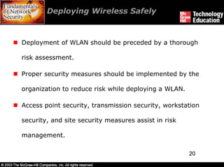 Deploying Wireless Safely



Deployment of WLAN should be preceded by a thorough

risk assessment.

Proper security measures should be implemented by the

organization to reduce risk while deploying a WLAN.

Access point security, transmission security, workstation

security, and site security measures assist in risk

management.

                                                      20
 