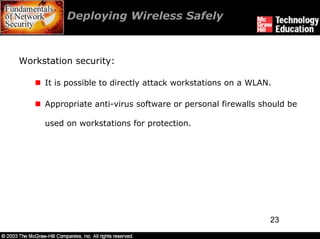 Deploying Wireless Safely



Workstation security:

     It is possible to directly attack workstations on a WLAN.

     Appropriate anti-virus software or personal firewalls should be

     used on workstations for protection.




                                                             23
 