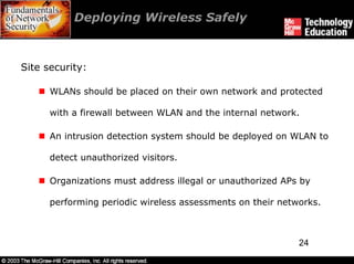 Deploying Wireless Safely



Site security:

      WLANs should be placed on their own network and protected

      with a firewall between WLAN and the internal network.

      An intrusion detection system should be deployed on WLAN to

      detect unauthorized visitors.

      Organizations must address illegal or unauthorized APs by

      performing periodic wireless assessments on their networks.



                                                            24
 