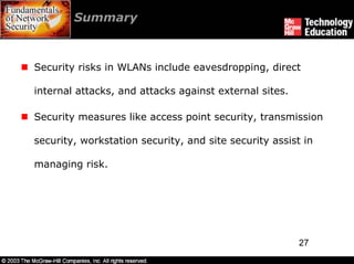 Summary



Security risks in WLANs include eavesdropping, direct

internal attacks, and attacks against external sites.

Security measures like access point security, transmission

security, workstation security, and site security assist in

managing risk.




                                                        27
 