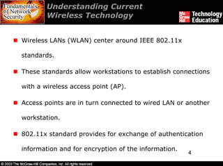 Understanding Current
        Wireless Technology


Wireless LANs (WLAN) center around IEEE 802.11x

standards.

These standards allow workstations to establish connections

with a wireless access point (AP).

Access points are in turn connected to wired LAN or another

workstation.

802.11x standard provides for exchange of authentication

information and for encryption of the information.
                                                     4
 