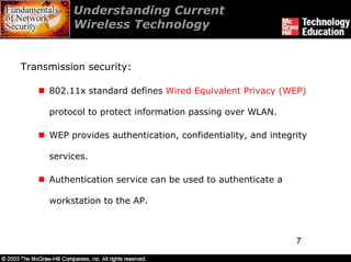 Understanding Current
          Wireless Technology


Transmission security:

     802.11x standard defines Wired Equivalent Privacy (WEP)

     protocol to protect information passing over WLAN.

     WEP provides authentication, confidentiality, and integrity

     services.

     Authentication service can be used to authenticate a

     workstation to the AP.



                                                             7
 
