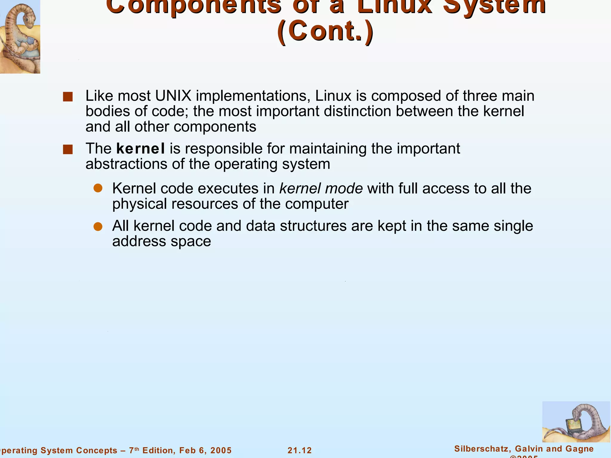 Components of a Linux System (Cont.) Like most UNIX implementations, Linux is composed of three main bodies of code; the most important distinction between the kernel and all other components The  kernel  is responsible for maintaining the important abstractions of the operating system Kernel code executes in  kernel mode  with full access to all the physical resources of the computer All kernel code and data structures are kept in the same single address space 