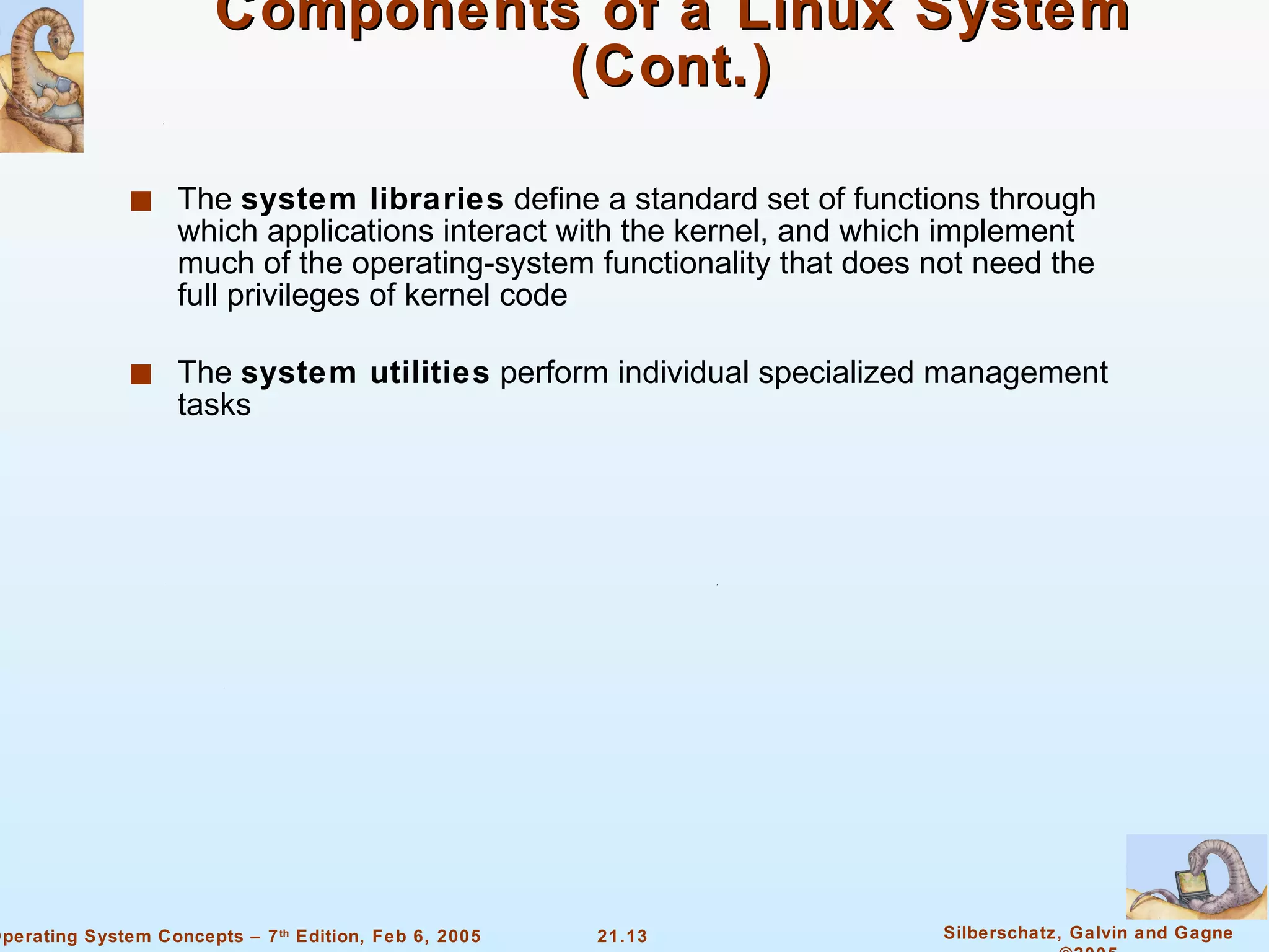 Components of a Linux System (Cont.) The  system libraries  define a standard set of functions through which applications interact with the kernel, and which implement much of the operating-system functionality that does not need the full privileges of kernel code The  system utilities  perform individual specialized management tasks 