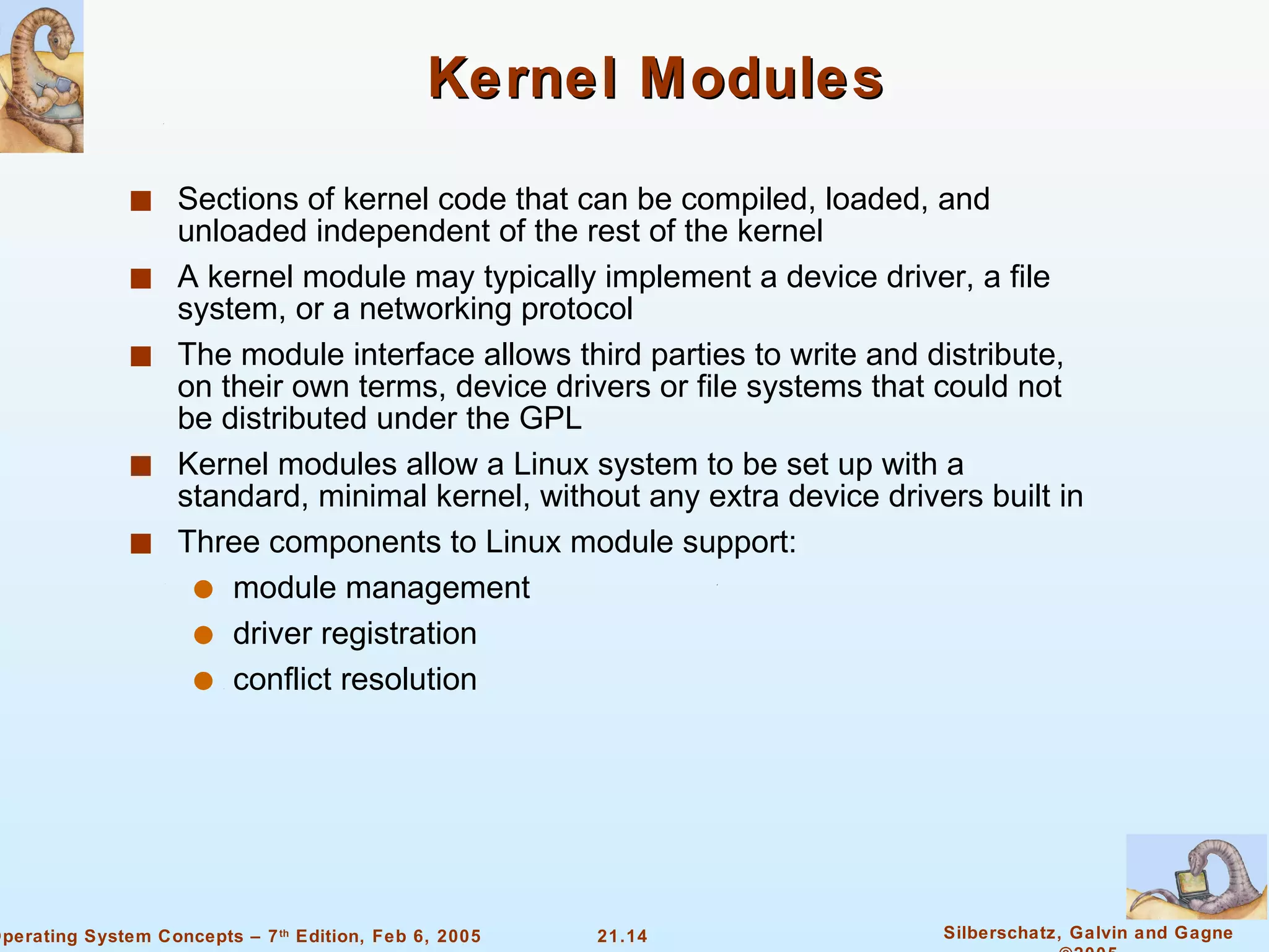 Kernel Modules Sections of kernel code that can be compiled, loaded, and unloaded independent of the rest of the kernel A kernel module may typically implement a device driver, a file system, or a networking protocol The module interface allows third parties to write and distribute, on their own terms, device drivers or file systems that could not be distributed under the GPL Kernel modules allow a Linux system to be set up with a standard, minimal kernel, without any extra device drivers built in Three components to Linux module support: module management  driver registration conflict resolution 