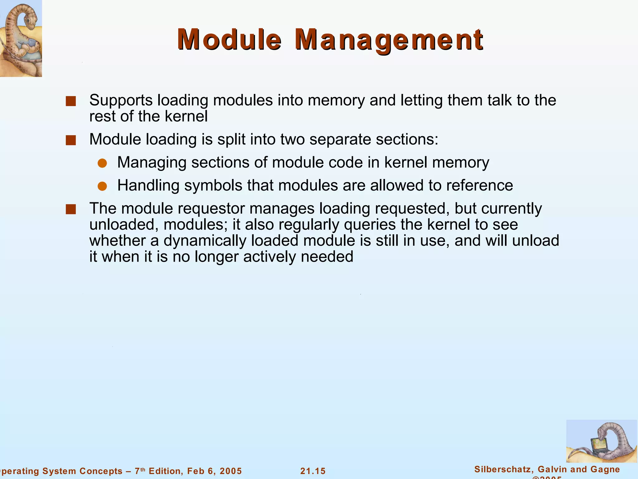 Module Management Supports loading modules into memory and letting them talk to the rest of the kernel Module loading is split into two separate sections: Managing sections of module code in kernel memory Handling symbols that modules are allowed to reference The module requestor manages loading requested, but currently unloaded, modules; it also regularly queries the kernel to see whether a dynamically loaded module is still in use, and will unload it when it is no longer actively needed 