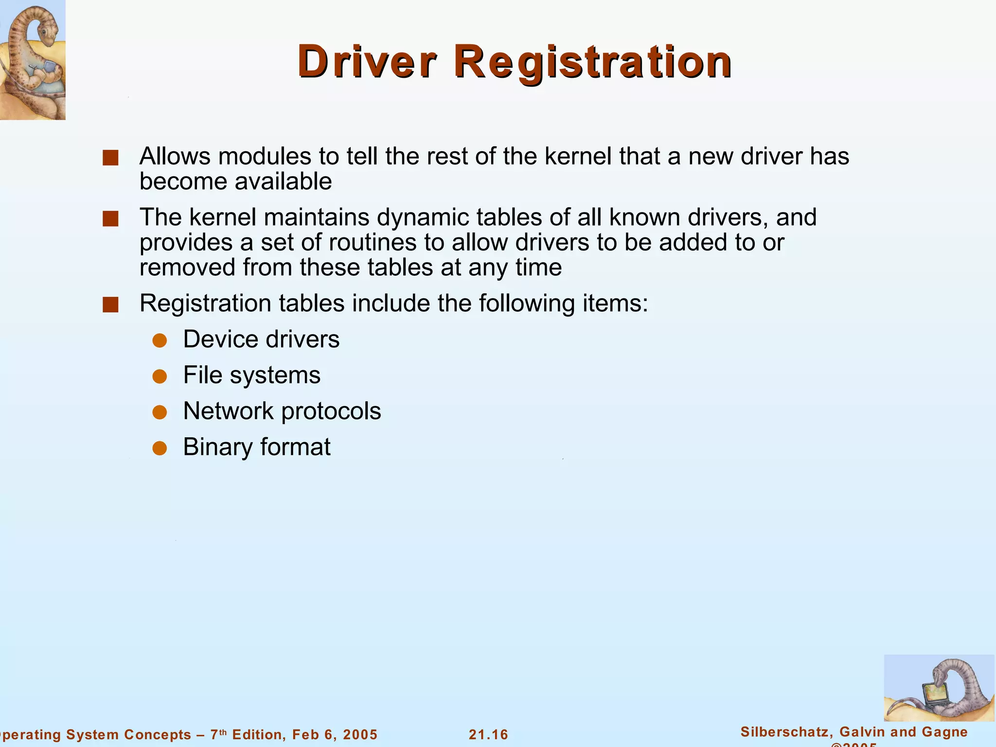 Driver Registration Allows modules to tell the rest of the kernel that a new driver has become available The kernel maintains dynamic tables of all known drivers, and provides a set of routines to allow drivers to be added to or removed from these tables at any time Registration tables include the following items:  Device drivers File systems  Network protocols Binary format 