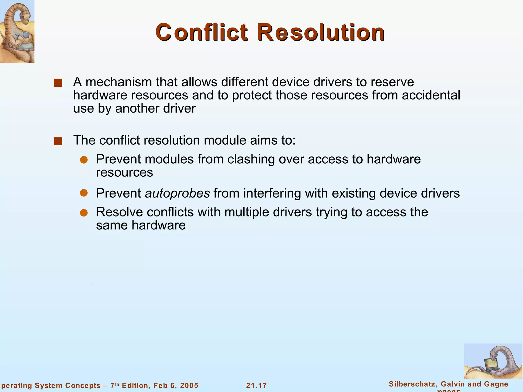 Conflict Resolution A mechanism that allows different device drivers to reserve hardware resources and to protect those resources from accidental use by another driver The conflict resolution module aims to: Prevent modules from clashing over access to hardware resources Prevent  autoprobes  from interfering with existing device drivers Resolve conflicts with multiple drivers trying to access the same hardware 