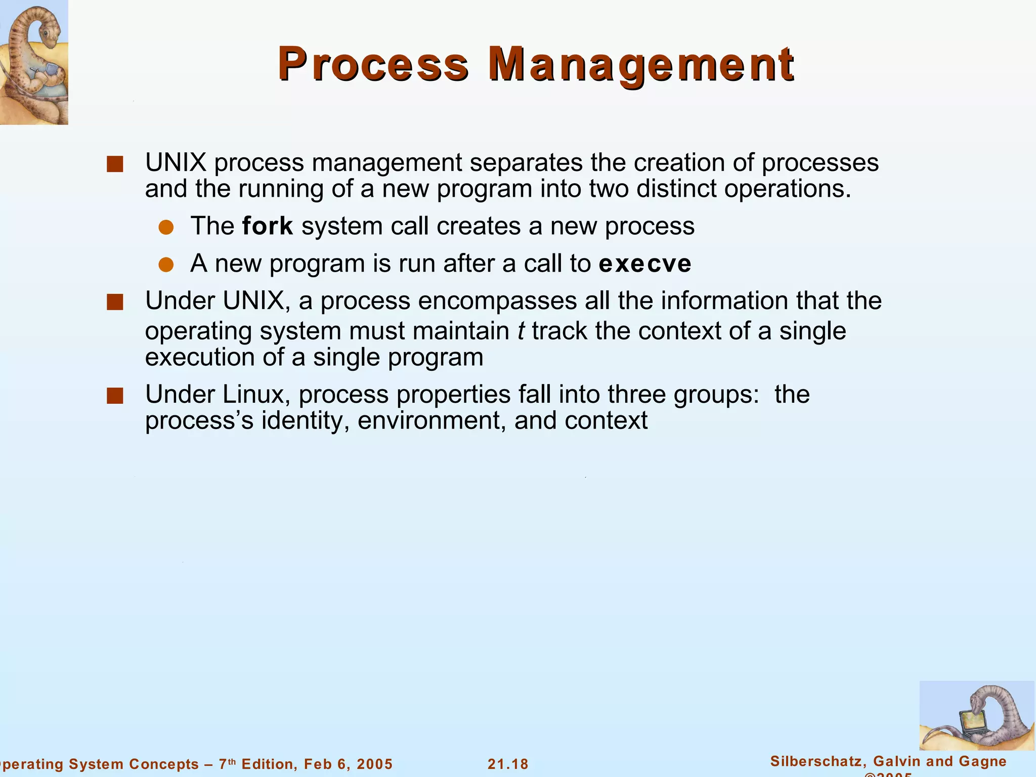 Process Management UNIX process management separates the creation of processes and the running of a new program into two distinct operations. The  fork  system call creates a new process A new program is run after a call to  execve Under UNIX, a process encompasses all the information that the operating system must maintain  t  track the context of a single execution of a single program Under Linux, process properties fall into three groups:  the process’s identity, environment, and context 