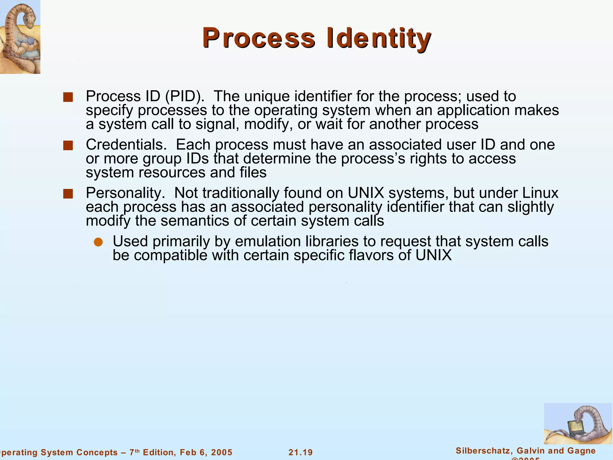 Process Identity Process ID (PID).  The unique identifier for the process; used to specify processes to the operating system when an application makes a system call to signal, modify, or wait for another process Credentials.  Each process must have an associated user ID and one or more group IDs that determine the process’s rights to access system resources and files Personality.  Not traditionally found on UNIX systems, but under Linux each process has an associated personality identifier that can slightly modify the semantics of certain system calls Used primarily by emulation libraries to request that system calls be compatible with certain specific flavors of UNIX 