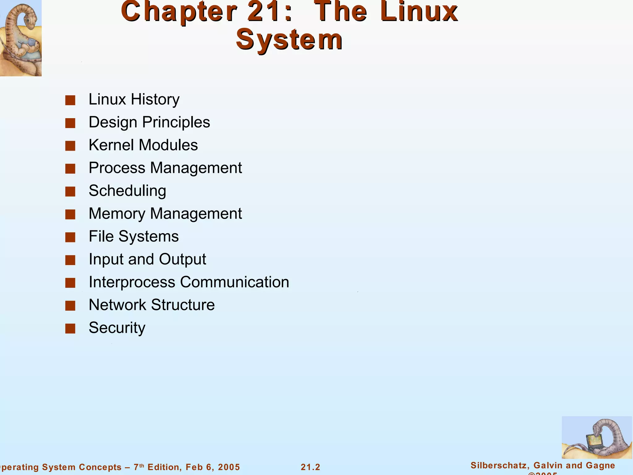 Chapter 21:  The Linux System Linux History  Design Principles Kernel Modules Process Management Scheduling  Memory Management  File Systems Input and Output  Interprocess Communication Network Structure Security 