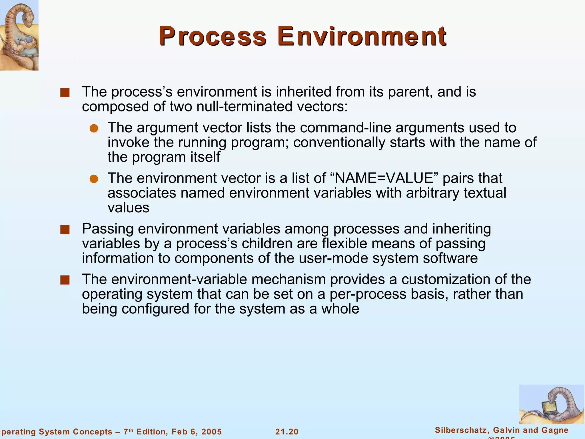 Process Environment The process’s environment is inherited from its parent, and is composed of two null-terminated vectors: The argument vector lists the command-line arguments used to invoke the running program; conventionally starts with the name of the program itself The environment vector is a list of “NAME=VALUE” pairs that associates named environment variables with arbitrary textual values Passing environment variables among processes and inheriting variables by a process’s children are flexible means of passing information to components of the user-mode system software The environment-variable mechanism provides a customization of the operating system that can be set on a per-process basis, rather than being configured for the system as a whole 