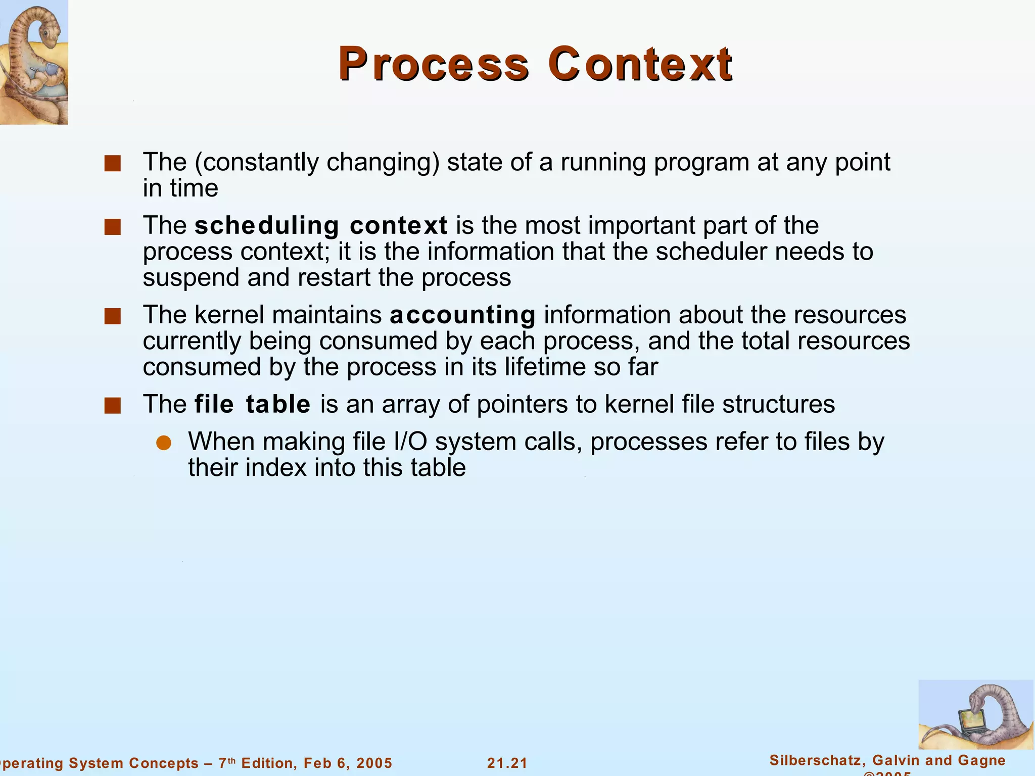 Process Context The (constantly changing) state of a running program at any point in time The  scheduling context  is the most important part of the process context; it is the information that the scheduler needs to suspend and restart the process The kernel maintains  accounting  information about the resources currently being consumed by each process, and the total resources consumed by the process in its lifetime so far The  file table  is an array of pointers to kernel file structures When making file I/O system calls, processes refer to files by their index into this table 
