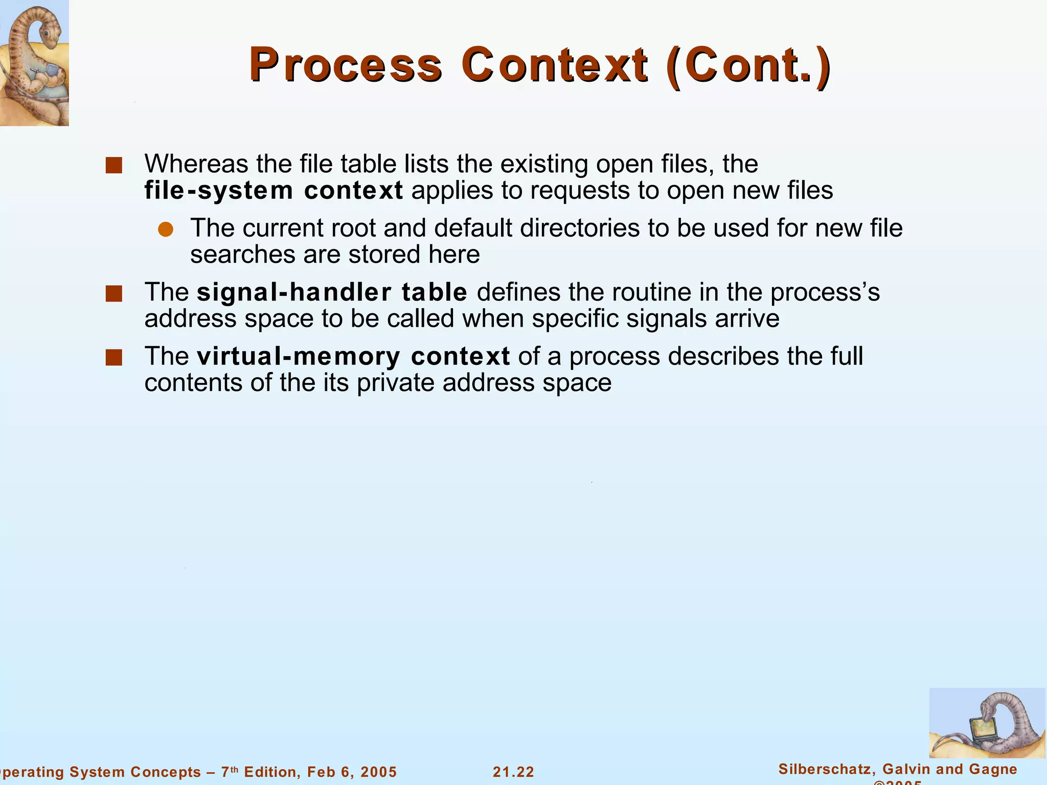 Process Context (Cont.) Whereas the file table lists the existing open files, the  file-system context  applies to requests to open new files The current root and default directories to be used for new file searches are stored here The  signal-handler table  defines the routine in the process’s address space to be called when specific signals arrive The  virtual-memory context  of a process describes the full contents of the its private address space 
