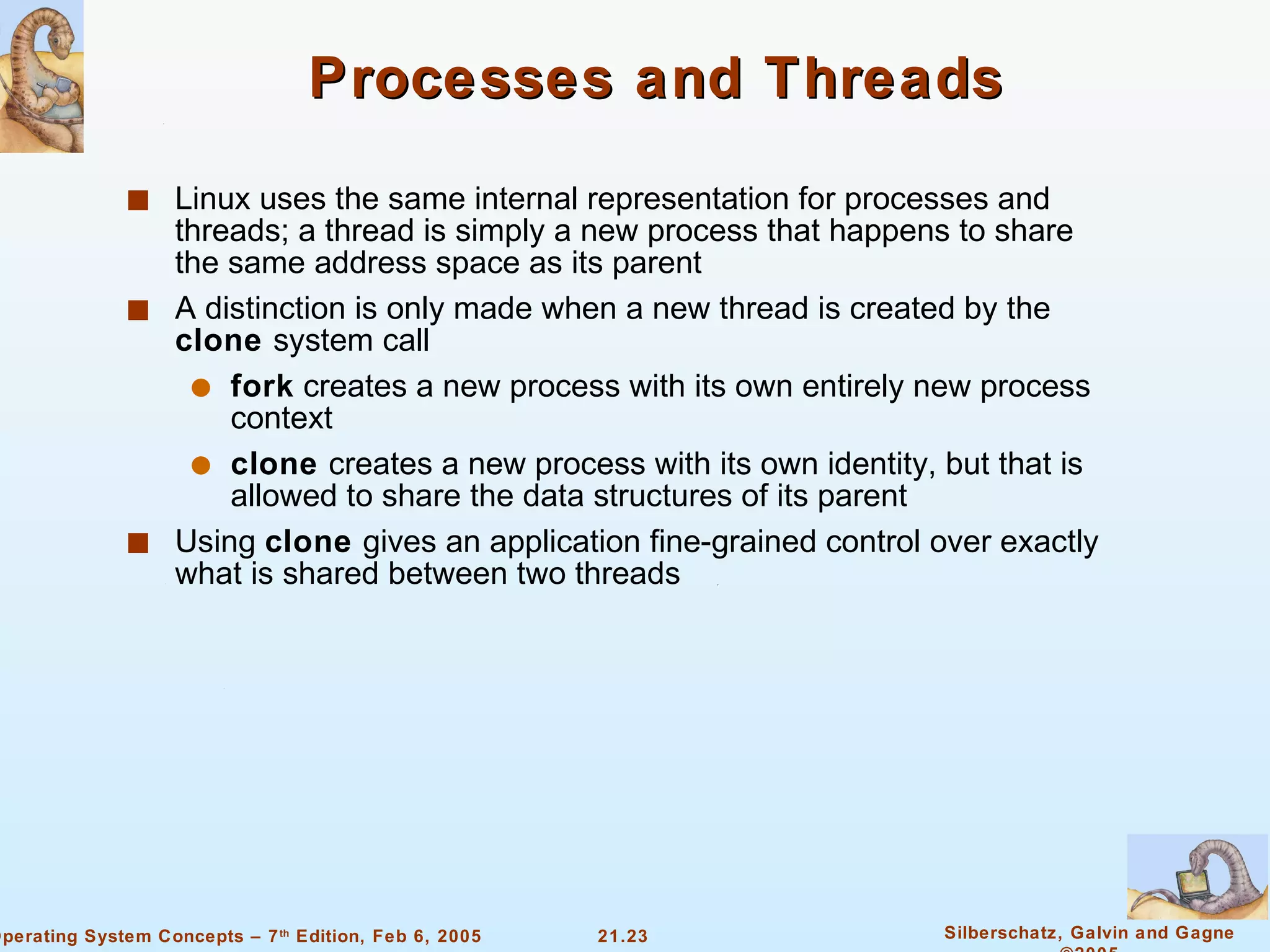 Processes and Threads Linux uses the same internal representation for processes and threads; a thread is simply a new process that happens to share the same address space as its parent A distinction is only made when a new thread is created by the  clone  system call fork  creates a new process with its own entirely new process context clone  creates a new process with its own identity, but that is allowed to share the data structures of its parent Using  clone  gives an application fine-grained control over exactly what is shared between two threads 