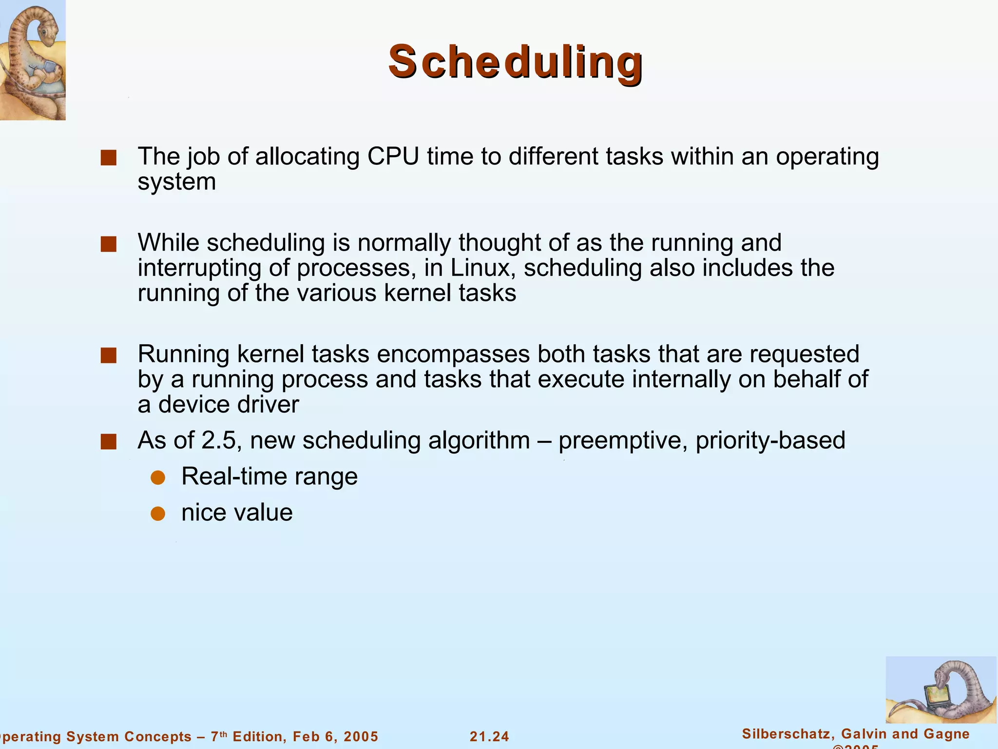 Scheduling The job of allocating CPU time to different tasks within an operating system While scheduling is normally thought of as the running and interrupting of processes, in Linux, scheduling also includes the running of the various kernel tasks Running kernel tasks encompasses both tasks that are requested by a running process and tasks that execute internally on behalf of a device driver As of 2.5, new scheduling algorithm – preemptive, priority-based Real-time range nice value 