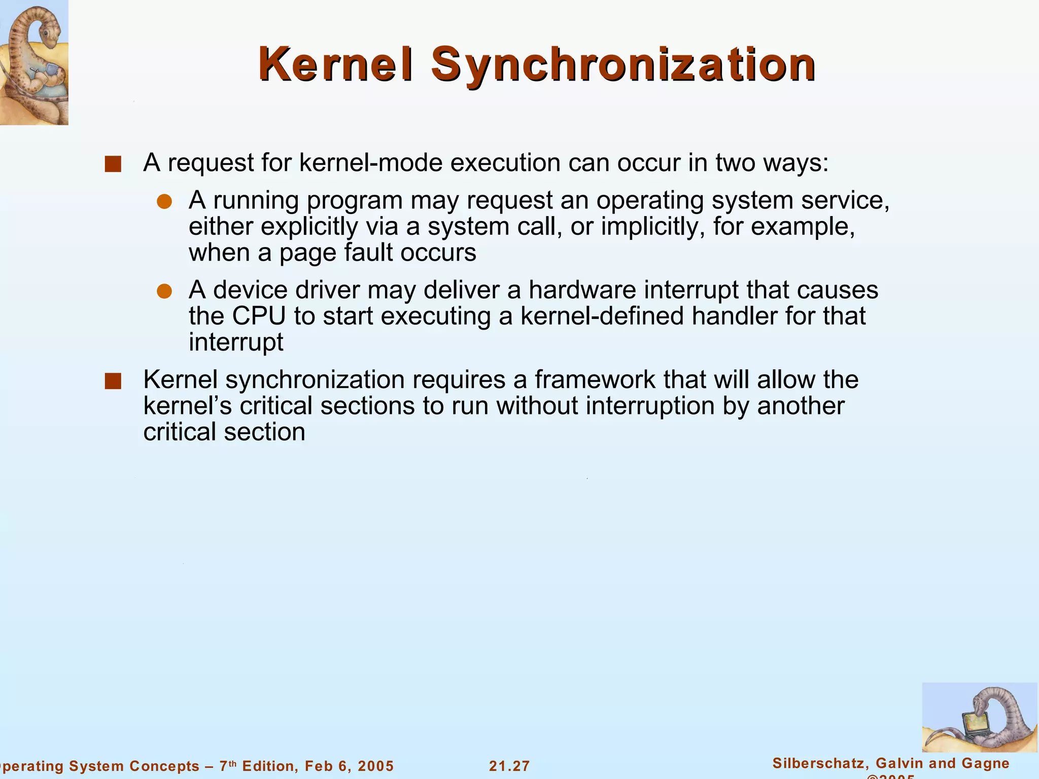 Kernel Synchronization A request for kernel-mode execution can occur in two ways: A running program may request an operating system service, either explicitly via a system call, or implicitly, for example, when a page fault occurs A device driver may deliver a hardware interrupt that causes the CPU to start executing a kernel-defined handler for that interrupt Kernel synchronization requires a framework that will allow the kernel’s critical sections to run without interruption by another critical section 