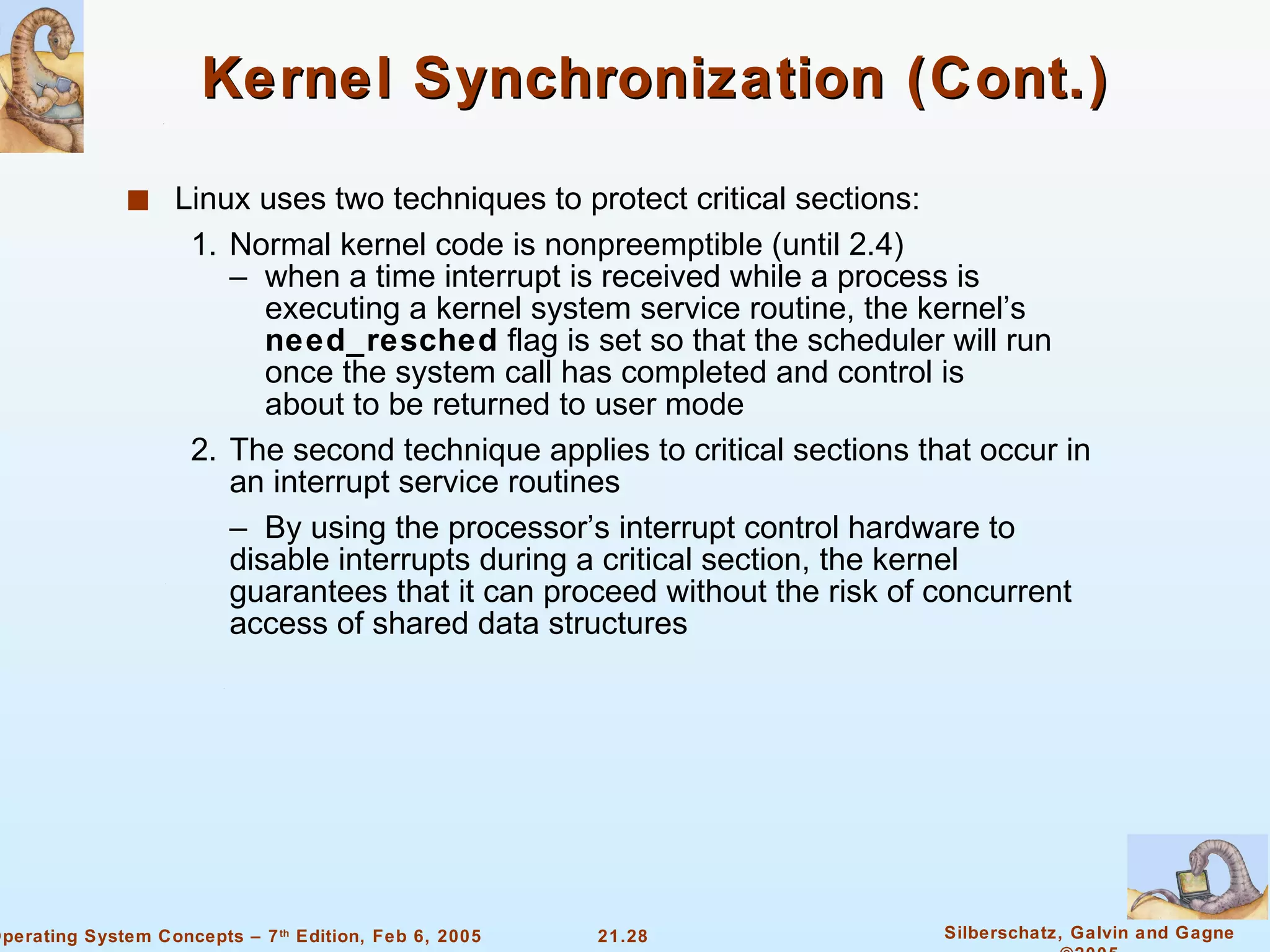 Kernel Synchronization (Cont.) Linux uses two techniques to protect critical sections: 1. Normal kernel code is nonpreemptible (until 2.4) –  when a time interrupt is received while a process is   executing a kernel system service routine, the kernel’s    need_resched  flag is set so that the scheduler will run    once the system call has completed and control is   about to be returned to user mode 2. The second technique applies to critical sections that occur in an interrupt service routines –  By using the processor’s interrupt control hardware to disable interrupts during a critical section, the kernel guarantees that it can proceed without the risk of concurrent access of shared data structures 