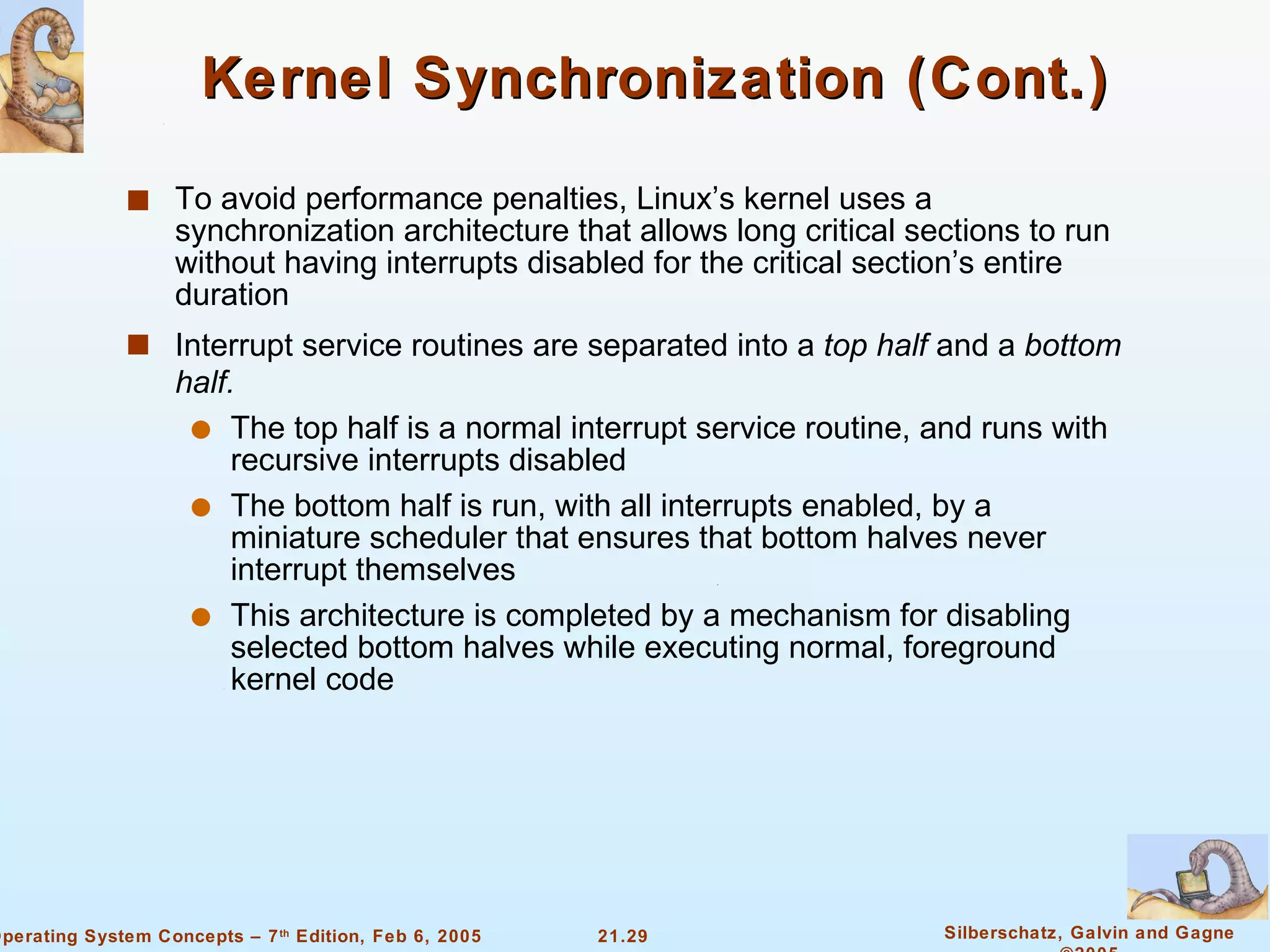 Kernel Synchronization (Cont.) To avoid performance penalties, Linux’s kernel uses a synchronization architecture that allows long critical sections to run without having interrupts disabled for the critical section’s entire duration Interrupt service routines are separated into a  top half  and a  bottom half. The top half is a normal interrupt service routine, and runs with recursive interrupts disabled The bottom half is run, with all interrupts enabled, by a miniature scheduler that ensures that bottom halves never interrupt themselves This architecture is completed by a mechanism for disabling selected bottom halves while executing normal, foreground kernel code 