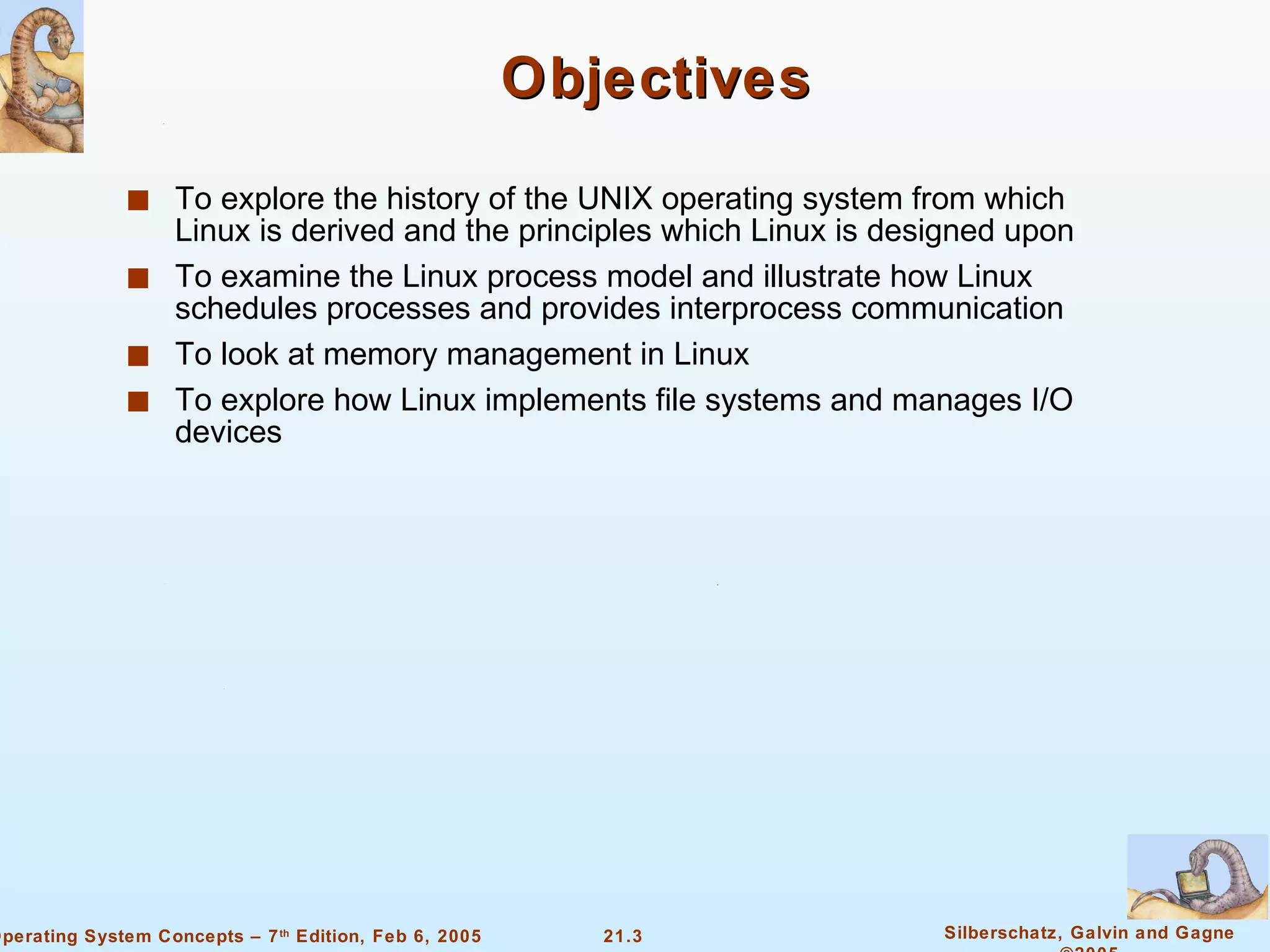 Objectives To explore the history of the UNIX operating system from which Linux is derived and the principles which Linux is designed upon To examine the Linux process model and illustrate how Linux schedules processes and provides interprocess communication To look at memory management in Linux To explore how Linux implements file systems and manages I/O devices 