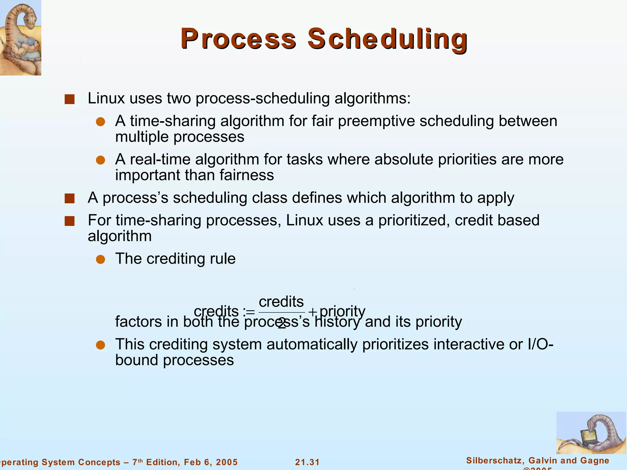 Process Scheduling Linux uses two process-scheduling algorithms: A time-sharing algorithm for fair preemptive scheduling between multiple processes A real-time algorithm for tasks where absolute priorities are more important than fairness A process’s scheduling class defines which algorithm to apply For time-sharing processes, Linux uses a prioritized, credit based algorithm The crediting rule factors in both the process’s history and its priority This crediting system automatically prioritizes interactive or I/O-bound processes 